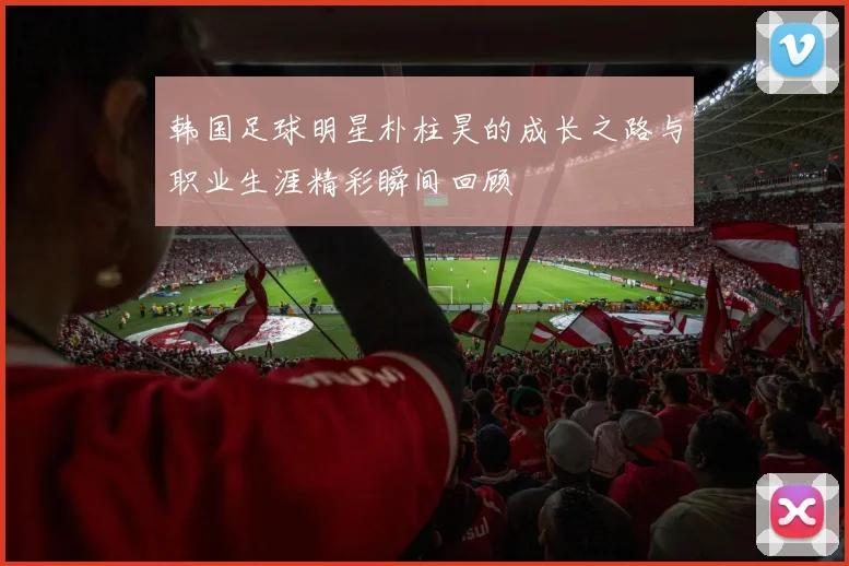 韩国足球明星朴柱昊的成长之路与职业生涯精彩瞬间回顾