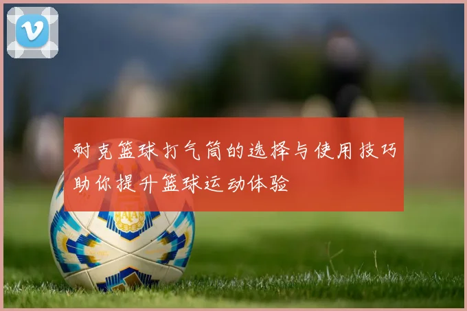 耐克篮球打气筒的选择与使用技巧助你提升篮球运动体验