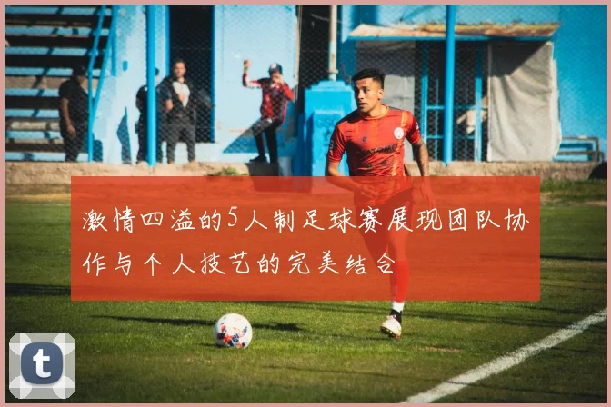激情四溢的5人制足球赛展现团队协作与个人技艺的完美结合