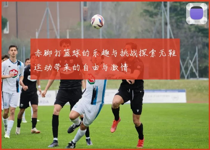 赤脚打篮球的乐趣与挑战探索无鞋运动带来的自由与激情