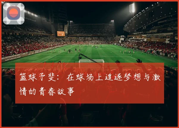 篮球予斐：在球场上追逐梦想与激情的青春故事